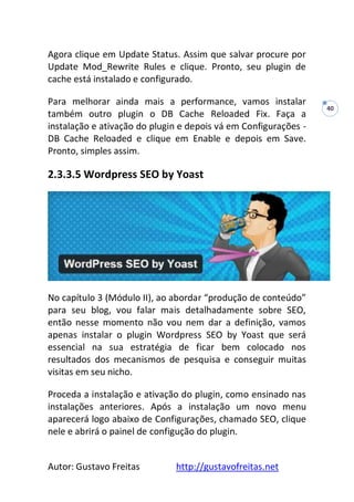 Autor: Gustavo Freitas http://gustavofreitas.net
40
Agora clique em Update Status. Assim que salvar procure por
Update Mod_Rewrite Rules e clique. Pronto, seu plugin de
cache está instalado e configurado.
Para melhorar ainda mais a performance, vamos instalar
também outro plugin o DB Cache Reloaded Fix. Faça a
instalação e ativação do plugin e depois vá em Configurações -
DB Cache Reloaded e clique em Enable e depois em Save.
Pronto, simples assim.
2.3.3.5 Wordpress SEO by Yoast
No capítulo 3 (Módulo II), ao abordar “produção de conteúdo”
para seu blog, vou falar mais detalhadamente sobre SEO,
então nesse momento não vou nem dar a definição, vamos
apenas instalar o plugin Wordpress SEO by Yoast que será
essencial na sua estratégia de ficar bem colocado nos
resultados dos mecanismos de pesquisa e conseguir muitas
visitas em seu nicho.
Proceda a instalação e ativação do plugin, como ensinado nas
instalações anteriores. Após a instalação um novo menu
aparecerá logo abaixo de Configurações, chamado SEO, clique
nele e abrirá o painel de configução do plugin.
 