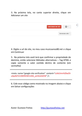 Autor: Gustavo Freitas http://gustavofreitas.net
42
3. Na próxima tela, no canto superior direito, clique em
Adicionar um site
4. Digite a url do site, no meu caso musicaanos80.net e clique
em Continuar
5. Na próxima tela você terá que confirmar a propriedade do
domínio, então selecione Métodos alternativos – Tag HTML e
copie somente o valor contido dentro de contente (em
vermelho)
<meta name="google-site-verification" content="LckkLhmrhZ0wEX-
uQyA67U13XD9VWCmNG_amSUzEdCM" />
6. Cole esse código como mostrado na imagem abaixo e clique
em Salvar configurações
 