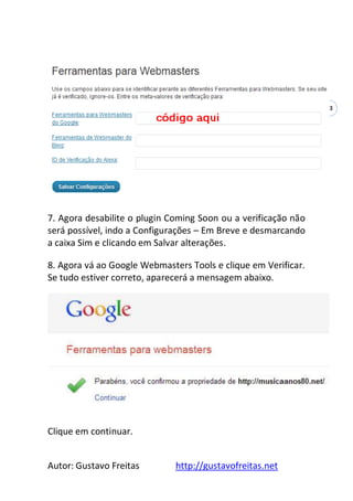 Autor: Gustavo Freitas http://gustavofreitas.net
43
7. Agora desabilite o plugin Coming Soon ou a verificação não
será possível, indo a Configurações – Em Breve e desmarcando
a caixa Sim e clicando em Salvar alterações.
8. Agora vá ao Google Webmasters Tools e clique em Verificar.
Se tudo estiver correto, aparecerá a mensagem abaixo.
Clique em continuar.
 