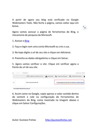 Autor: Gustavo Freitas http://gustavofreitas.net
44
A partir de agora seu blog está verificado no Google
Webmasters Tools. Não feche a página, vamos voltar aqui em
breve.
Agora vamos acessar a página de ferramentas do Bing, o
mecanismo de pesquisa da Microsoft.
1. Acesse o Bing
2. Faça o login com uma conta Microsoft ou crie a sua.
3. No topo digite a url de seu site e clique em Adicionar.
4. Preencha os dados obrigatórios e clique em Salvar.
5. Agora vamos verificar o site. Clique em verificar agora a
frente da url de seu site.
6. Assim como no Google, copie apenas o valor contido dentro
do content e cole na configuração do Ferramentas de
Webmasters do Bing, como mostrado na imagem abaixo e
clique em Salvar Configurações.
 