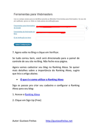 Autor: Gustavo Freitas http://gustavofreitas.net
45
7. Agora volte no Bing e clique em Verificar.
Se tudo correu bem, você será direcionado para o painel de
controle de seu site no Bing. Não feche essa página.
Agora vamos cadastrar seu blog no Ranking Alexa. Se quiser
mais detalhes sobre a importância do Ranking Alexa, sugiro
que leia o artigo abaixo.
 O que é e como utilizar o Ranking Alexa
Siga os passos pra criar seu cadastro e configurar o Ranking
Alexa para seu blog:
1. Acesse o Ranking Alexa
2. Clique em Sign Up (Free)
 