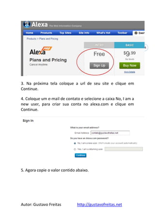 Autor: Gustavo Freitas http://gustavofreitas.net
46
3. Na próxima tela coloque a url de seu site e clique em
Continue.
4. Coloque um e-mail de contato e selecione a caixa No, I am a
new user, para criar sua conta no alexa.com e clique em
Continue.
5. Agora copie o valor contido abaixo.
 