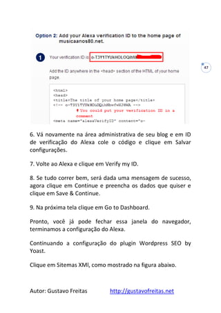 Autor: Gustavo Freitas http://gustavofreitas.net
47
6. Vá novamente na área administrativa de seu blog e em ID
de verificação do Alexa cole o código e clique em Salvar
configurações.
7. Volte ao Alexa e clique em Verify my ID.
8. Se tudo correr bem, será dada uma mensagem de sucesso,
agora clique em Continue e preencha os dados que quiser e
clique em Save & Continue.
9. Na próxima tela clique em Go to Dashboard.
Pronto, você já pode fechar essa janela do navegador,
terminamos a configuração do Alexa.
Continuando a configuração do plugin Wordpress SEO by
Yoast.
Clique em Sitemas XMl, como mostrado na figura abaixo.
 
