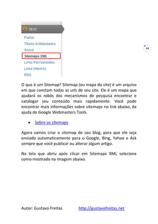 Autor: Gustavo Freitas http://gustavofreitas.net
48
O que é um Sitemap? Sitemap (ou mapa do site) é um arquivo
em que constam todas as urls de seu site. Ele é um mapa que
ajudará os robôs dos mecanismos de pesquisa encontrar e
catalogar seu conteúdo mais rapidamente. Você pode
encontrar mais informações sobre sitemaps no link abaixo, da
ajuda do Google Webmasters Tools.
 Sobre os sitemaps
Agora vamos criar o sitemap de seu blog, para que ele seja
enviado automaticamente para o Google, Bing, Yahoo e Ask
sempre que você publicar ou alterar algum artigo.
Na tela que abriu após clicar em Sitemaps XML selecione
como mostrado na imagem abaixo.
 