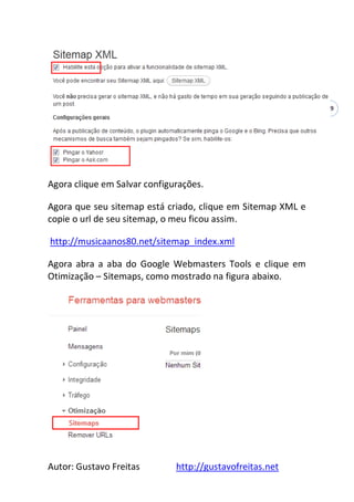 Autor: Gustavo Freitas http://gustavofreitas.net
49
Agora clique em Salvar configurações.
Agora que seu sitemap está criado, clique em Sitemap XML e
copie o url de seu sitemap, o meu ficou assim.
http://musicaanos80.net/sitemap_index.xml
Agora abra a aba do Google Webmasters Tools e clique em
Otimização – Sitemaps, como mostrado na figura abaixo.
 