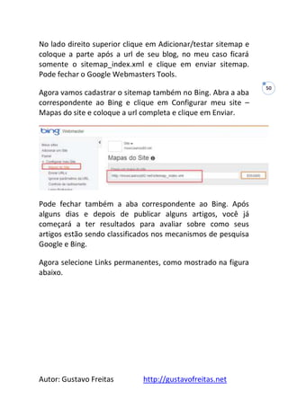 Autor: Gustavo Freitas http://gustavofreitas.net
50
No lado direito superior clique em Adicionar/testar sitemap e
coloque a parte após a url de seu blog, no meu caso ficará
somente o sitemap_index.xml e clique em enviar sitemap.
Pode fechar o Google Webmasters Tools.
Agora vamos cadastrar o sitemap também no Bing. Abra a aba
correspondente ao Bing e clique em Configurar meu site –
Mapas do site e coloque a url completa e clique em Enviar.
Pode fechar também a aba correspondente ao Bing. Após
alguns dias e depois de publicar alguns artigos, você já
começará a ter resultados para avaliar sobre como seus
artigos estão sendo classificados nos mecanismos de pesquisa
Google e Bing.
Agora selecione Links permanentes, como mostrado na figura
abaixo.
 
