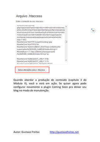 Autor: Gustavo Freitas http://gustavofreitas.net
53
Quando abordar a produção de conteúdo (capítulo 3 do
Módulo II), você o verá em ação. Se quiser agora pode
configurar novamente o plugin Coming Soon pra deixar seu
blog no modo de manutenção.
 