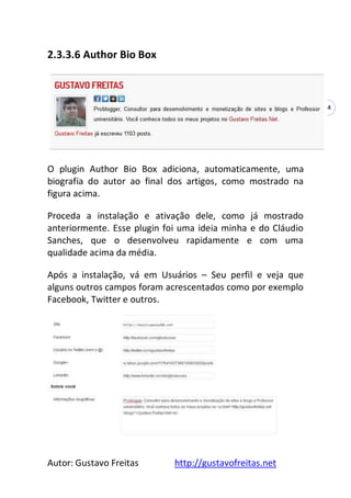 Autor: Gustavo Freitas http://gustavofreitas.net
54
2.3.3.6 Author Bio Box
O plugin Author Bio Box adiciona, automaticamente, uma
biografia do autor ao final dos artigos, como mostrado na
figura acima.
Proceda a instalação e ativação dele, como já mostrado
anteriormente. Esse plugin foi uma ideia minha e do Cláudio
Sanches, que o desenvolveu rapidamente e com uma
qualidade acima da média.
Após a instalação, vá em Usuários – Seu perfil e veja que
alguns outros campos foram acrescentados como por exemplo
Facebook, Twitter e outros.
 