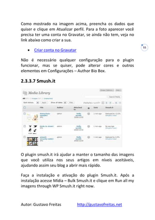 Autor: Gustavo Freitas http://gustavofreitas.net
55
Como mostrado na imagem acima, preencha os dados que
quiser e clique em Atualizar perfil. Para a foto aparecer você
precisa ter uma conta no Gravatar, se ainda não tem, veja no
link abaixo como criar a sua.
 Criar conta no Gravatar
Não é necessário qualquer configuração para o plugin
funcionar, mas se quiser, pode alterar cores e outros
elementos em Configurações – Author Bio Box.
2.3.3.7 Smush.it
O plugin smush.it irá ajudar a manter o tamanho das imagens
que você utiliza nos seus artigos em níveis aceitáveis,
ajudando assim seu blog a abrir mais rápido.
Faça a instalação e ativação do plugin Smush.it. Após a
instalação acesse Mídia – Bulk Smush.it e clique em Run all my
imagens through WP Smush.it right now.
 