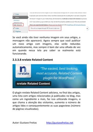 Autor: Gustavo Freitas http://gustavofreitas.net
56
Se você ainda não tiver nenhuma imagem em seus artigos, a
mensagem não aparecerá. Agora sempre que você publicar
um novo artigo com imagens, elas serão reduzidas
automaticamente, mas sempre é bom dar uma olhada de vez
em quando nessa tela pra saber se realmente está
funcionando.
2.3.3.8 nrelate Related Content
O plugin nrelate Related Content adiciona, no final dos artigos,
uma lista com artigos relacionados já publicados no blog, mas
como um ingrediente a mais, faz isso utilizando imagens, o
que chama a atenção dos visitantes, aumento o número de
artigos lidos e consequentemente as suas pageviews (número
de páginas visualizadas).
 