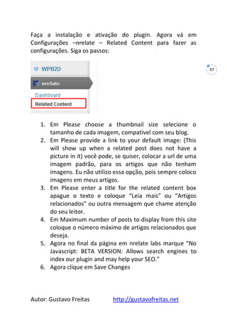 Autor: Gustavo Freitas http://gustavofreitas.net
57
Faça a instalação e ativação do plugin. Agora vá em
Configurações –nrelate – Related Content para fazer as
configurações. Siga os passos:
1. Em Please choose a thumbnail size selecione o
tamanho de cada imagem, compatível com seu blog.
2. Em Please provide a link to your default image: (This
will show up when a related post does not have a
picture in it) você pode, se quiser, colocar a url de uma
imagem padrão, para os artigos que não tenham
imagens. Eu não utilizo essa opção, pois sempre coloco
imagens em meus artigos.
3. Em Please enter a title for the related content box
apague o texto e coloque “Leia mais” ou “Artigos
relacionados” ou outra mensagem que chame atenção
do seu leitor.
4. Em Maximum number of posts to display from this site
coloque o número máximo de artigos relacionados que
deseja.
5. Agora no final da página em nrelate labs marque “No
Javascript: BETA VERSION: Allows search engines to
index our plugin and may help your SEO.”
6. Agora clique em Save Changes
 