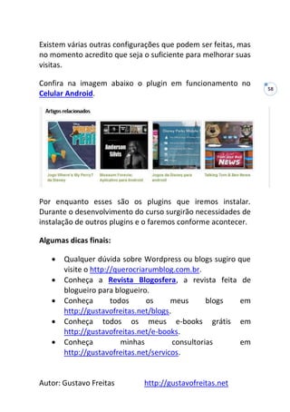Autor: Gustavo Freitas http://gustavofreitas.net
58
Existem várias outras configurações que podem ser feitas, mas
no momento acredito que seja o suficiente para melhorar suas
visitas.
Confira na imagem abaixo o plugin em funcionamento no
Celular Android.
Por enquanto esses são os plugins que iremos instalar.
Durante o desenvolvimento do curso surgirão necessidades de
instalação de outros plugins e o faremos conforme acontecer.
Algumas dicas finais:
 Qualquer dúvida sobre Wordpress ou blogs sugiro que
visite o http://querocriarumblog.com.br.
 Conheça a Revista Blogosfera, a revista feita de
blogueiro para blogueiro.
 Conheça todos os meus blogs em
http://gustavofreitas.net/blogs.
 Conheça todos os meus e-books grátis em
http://gustavofreitas.net/e-books.
 Conheça minhas consultorias em
http://gustavofreitas.net/servicos.
 