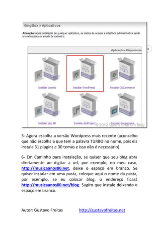 Autor: Gustavo Freitas http://gustavofreitas.net
6
5- Agora escolha a versão Wordpress mais recente (aconselho
que não escolha a que tem a palavra TURBO no nome, pois ela
instala 31 plugins e 30 temas e isso não é necessário).
6- Em Caminho para instalação, se quiser que seu blog abra
diretamente ao digitar a url, por exemplo, no meu caso,
http://musicaanos80.net, deixe o espaço em branco. Se
quiser instalar em uma pasta, coloque aqui o nome da pasta,
por exemplo, se eu colocar blog, o endereço ficará
http://musicaanos80.net/blog. Sugiro que instale deixando o
espaço em branco.
 