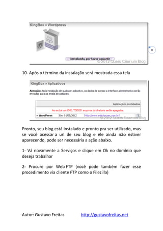 Autor: Gustavo Freitas http://gustavofreitas.net
8
10- Após o término da instalação será mostrada essa tela
Pronto, seu blog está instalado e pronto pra ser utilizado, mas
se você acessar a url de seu blog e ele ainda não estiver
aparecendo, pode ser necessária a ação abaixo.
1- Vá novamente a Serviços e clique em Ok no domínio que
deseja trabalhar
2- Procure por Web FTP (você pode também fazer esse
procedimento via cliente FTP como o Filezilla)
 