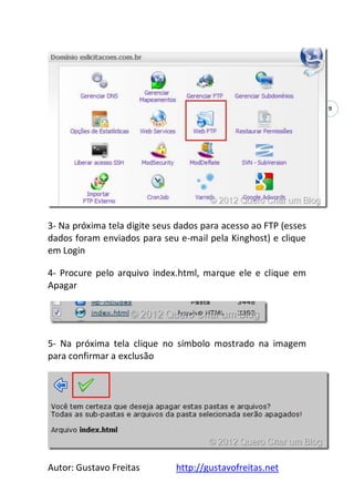 Autor: Gustavo Freitas http://gustavofreitas.net
9
3- Na próxima tela digite seus dados para acesso ao FTP (esses
dados foram enviados para seu e-mail pela Kinghost) e clique
em Login
4- Procure pelo arquivo index.html, marque ele e clique em
Apagar
5- Na próxima tela clique no símbolo mostrado na imagem
para confirmar a exclusão
 