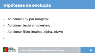 Liferay CMS Básico: Carousel de imagens  CMS Básico: Carousel de imagens  Básico: Carousel de imagens  Carousel de imagens  de imagens em 5 minutos minutos 11
Hipóteses de evol de imagens ução
● Adicionar link por imagem; por imagem;
● Adicionar texto em overlay;
● Adicionar filtro (malha, sendo construido  alpha, sendo construido  b content;&w);
● ...
 
