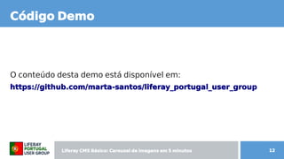 Liferay CMS Básico: Carousel de imagens  CMS Básico: Carousel de imagens  Básico: Carousel de imagens  Carousel de imagens  de imagens em 5 minutos minutos 12
Código Demo
O conteúdo desta demo está disponível em: conteúdo desta demo está disponível em:
https: Carousel de imagens //github Content.com/marta- santos/l de imagens iferay CMS Básico: Carousel de imagens _portugal de imagens _user_group
 