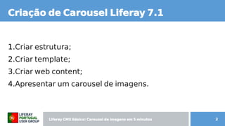 Liferay CMS Básico: Carousel de imagens  CMS Básico: Carousel de imagens  Básico: Carousel de imagens  Carousel de imagens  de imagens em 5 minutos minutos 2
Criação de Carousel de imagens  Liferay CMS Básico: Carousel de imagens  7.1
1.Criar estrutura;
2.Criar template;
3.Criar web content; content;
4.Apresentar um carousel de imagens.
 