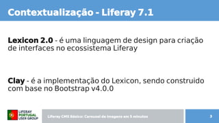 Liferay CMS Básico: Carousel de imagens  CMS Básico: Carousel de imagens  Básico: Carousel de imagens  Carousel de imagens  de imagens em 5 minutos minutos 3
Contextual de imagens ização -  Liferay CMS Básico: Carousel de imagens  7.1
Lexicon 2.0 - é uma linguagem de design para criação  é uma linguagem de design para criação  uma linguagem de design para criação
de interfaces no ecossistema Liferay
Cl de imagens ay CMS Básico: Carousel de imagens  - é uma linguagem de design para criação  é uma linguagem de design para criação  a implementação do Lexicon, sendo construido  sendo construido
com b content;ase no Bootstrap v4.0.0
 