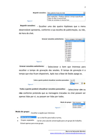 2




              Figura 2


                           - Escolher uma das quatro hipóteses que o menu
    desenrolável apresenta, conforme a sua escolha de publicitação, ou não,
    da hora do chat.




                          Figura 3


                                       - Seleccionar o item que interessa para
    escolher o tempo de gravação das sessões. O tempo de gravação é o
    tempo que elas ficam disposíveis. Após isso a Base de Dados apaga-as.




               Figura 4


                                                                  - Seleccionar sim ou
    não conforme pretenda que as mensagens trocadas no chat possam ser
    apenas lidas por si, ou possam ser lidas por todos.




                                                      Figura 5


                  - Escolher a opção que interessa:

•                         - se o chat for para toda a turma,
•                          - Se for uma sala de conversação para um grupo de trabalho.
     Visível apenas para esse grupo.



                                                              Maria de Balsamão Mendes
                                            www.mbmendes.net /mbmendes@mbmendes.net
 