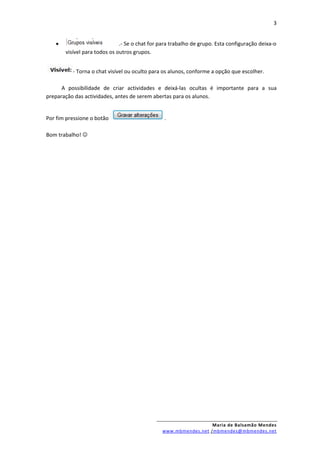 3


   •                          .- Se o chat for para trabalho de grupo. Esta configuração deixa-o
       visível para todos os outros grupos.


          - Torna o chat visível ou oculto para os alunos, conforme a opção que escolher.

      A possibilidade de criar actividades e deixá-las ocultas é importante para a sua
preparação das actividades, antes de serem abertas para os alunos.


Por fim pressione o botão                       .

Bom trabalho! 




                                                                 Maria de Balsamão Mendes
                                               www.mbmendes.net /mbmendes@mbmendes.net
 