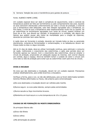 5 Semana- Seleção das aves e transferência para gaiolas de postura
Fonte: ALBINO E NEME (1998)
Um cuidado especial deve ser dado à campânula de aquecimento, onde o controle da
temperatura poderá ser feito por termômetros ou pelo comportamento das aves. Quando
as aves estiverem distribuídas uniformemente por todo o círculo de proteção, é sinal de
que a temperatura está adequada, caso elas estejam agrupadas sob a campânula, ou
fora desta, é sinal de que a temperatura esta respectivamente muito fria ou quente. Se
as codorninhas se encontrarem agrupadas num canto do círculo, poderá sinalizar um
fluxo de ar frio, que deverá ser retirado. A temperatura e a umidade, são alguns dos
fatores que podem causar alto índice de mortalidade para a criação de codornas,
devendo-se controlar bem estes fatores.
A ração deve ser fornecida à vontade, devendo ser trocada todos os dias ou peneirada
diariamente, evitando-se fermentações e contaminações, e os bebedouros devem ser
limpos todos os dias e a água renovada.
Até os 21 dias de idade, deve-se utilizar iluminação contínua, para estimular o consumo
de ração, melhorando o crescimento das codorninhas, e após este período deve ser
fornecido apenas luz natural. Com o crescimento das codorninhas, deve-se ampliar o
círculo de proteção, propiciando um adequado espaço às mesmas, sem ocorrer disputa
por comida, água e espaço. Deve-se também tomar o cuidado de cobrir o círculo com
uma rede ou tela de proteção para evitar que as codorninhas voem para fora do círculo.
OVOS A INCUBAR
Os ovos que são destinados a incubação, devem ter um cuidado especial. Precisamos
analisar detalhadamente, para então levarmos a chocadeira.
Verifique a forma, peso e cor, se não são defeituosos, pois se forem deformados também
teremos filhotes deformados ou fracos, não próprios para comercialização.
a)Os ovos destinados a incubação devem ser colhidos pela manhã,
b)Nunca segure os ovos pelas laterais, sempre pelas extremidades.
c)Nunca sacuda ou faça movimentos bruscos.
d)Mantenha em local escuro e a uma temperatura de 10 a 15 graus.
CAUSAS DE MÁ FORMAÇÃO OU MORTE EMBRIONÁRIA
Os principais fatores são:
a)Ovos não férteis
b)Ovos velhos
c)Má alimentação do plantel
 