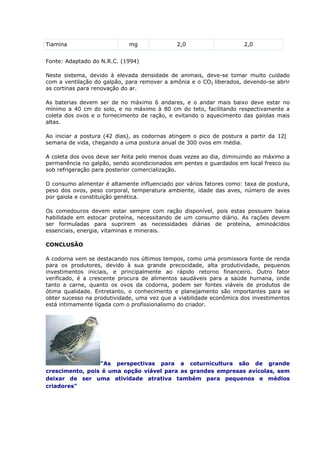 Tiamina mg 2,0 2,0
Fonte: Adaptado do N.R.C. (1994)
Neste sistema, devido à elevada densidade de animais, deve-se tomar muito cuidado
com a ventilação do galpão, para remover a amônia e o CO2 liberados, devendo-se abrir
as cortinas para renovação do ar.
As baterias devem ser de no máximo 6 andares, e o andar mais baixo deve estar no
mínimo a 40 cm do solo, e no máximo à 80 cm do teto, facilitando respectivamente a
coleta dos ovos e o fornecimento de ração, e evitando o aquecimento das gaiolas mais
altas.
Ao iniciar a postura (42 dias), as codornas atingem o pico de postura a partir da 12
semana de vida, chegando a uma postura anual de 300 ovos em média.
A coleta dos ovos deve ser feita pelo menos duas vezes ao dia, diminuindo ao máximo a
permanência no galpão, sendo acondicionados em pentes e guardados em local fresco ou
sob refrigeração para posterior comercialização.
O consumo alimentar é altamente influenciado por vários fatores como: taxa de postura,
peso dos ovos, peso corporal, temperatura ambiente, idade das aves, número de aves
por gaiola e constituição genética.
Os comedouros devem estar sempre com ração disponível, pois estas possuem baixa
habilidade em estocar proteína, necessitando de um consumo diário. As rações devem
ser formuladas para suprirem as necessidades diárias de proteína, aminoácidos
essenciais, energia, vitaminas e minerais.
CONCLUSÃO
A codorna vem se destacando nos últimos tempos, como uma promissora fonte de renda
para os produtores, devido à sua grande precocidade, alta produtividade, pequenos
investimentos iniciais, e principalmente ao rápido retorno financeiro. Outro fator
verificado, é a crescente procura de alimentos saudáveis para a saúde humana, onde
tanto a carne, quanto os ovos da codorna, podem ser fontes viáveis de produtos de
ótima qualidade. Entretanto, o conhecimento e planejamento são importantes para se
obter sucesso na produtividade, uma vez que a viabilidade econômica dos investimentos
está intimamente ligada com o profissionalismo do criador.
"As perspectivas para a coturnicultura são de grande
crescimento, pois é uma opção viável para as grandes empresas avícolas, sem
deixar de ser uma atividade atrativa também para pequenos e médios
criadores"
 