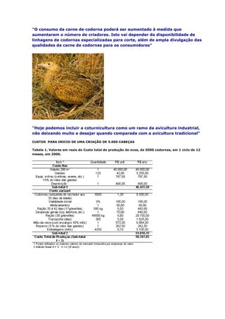 "O consumo da carne de codorna poderá ser aumentado à medida que
aumentarem o número de criadores. Isto vai depender da disponibilidade de
linhagens de codornas especializadas para corte, além de ampla divulgação das
qualidades da carne de codornas para os consumidores"
"Hoje podemos incluir a coturnicultura como um ramo da avicultura industrial,
não deixando muito a desejar quando comparada com a avicultura tradicional"
CUSTOS PARA INICIO DE UMA CRIAÇÃO DE 5.000 CABEÇAS
Tabela 1. Valores em reais do Custo total de produção de ovos, de 5000 codornas, em 1 ciclo de 12
meses, em 2006.
 