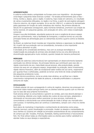 APRESENTAÇÃO
A codorna existe desde a antigüidade na Europa como ave migratória – de plumagem
cinza-bege e pequenas listas brancas e pretas – foi levada primeiramente para a Ásia –
China, Coréia e, depois, para o Japão. A codorna, hoje criada em cativeiro, é o resultado
de vários cruzamentos efetuados, no Japão e na China, a partir da sub-espécie selvagem
Coturnix coturnix, de origem européia. Já no ano de 1300 d.C. a codorna foi domesticada
pelos japoneses em função do canto melodioso dos machos. Na primeira década do
Século XX os japoneses conseguiram, após inúmeras tentativas, promover sua criação de
forma racional, em pequenas gaiolas, com produção em série, com vistas à exploração
comercial.
Graças à sua alta fertilidade, abundante postura de ovos e exigência de pouco espaço
para seu confinamento, mais a facilidade de transporte, a codorna tornou-se uma das
principais fontes de alimentação para os vietnamitas durante a guerra contra os Estados
Unidos.
No Brasil, as codornas foram trazidas por imigrantes italianos e japoneses na década de
50. A partir daí sua produção vem se consolidando, tornando-a uma importante
alternativa alimentar no país.
A atividade já foi considerada doméstica, mas com os avanças tecnológicos e
modernização da produção de animais esta atividade tornou-se uma alternativa de
diversificação agropecuária muito rentável, quando tratada de maneira profissional.
MERCADO
A criação de codornas (coturnicultura) tem apresentado um desenvolvimento bastante
acentuado nos últimos tempos. Os principais fatores que contribuem para isso são: o
rápido crescimento da ave, maturidade sexual precoce, alta produtividade, grande
número de aves em um pequeno espaço, longevidade na produção, baixo investimento,
rápido retorno financeiro, além do excepcional sabor exótico de sua carne, responsável
por iguarias finas e sofisticadas, podendo se tornar uma fonte de renda complementar
dos pequenos produtores rurais.
Do lado técnico-econômico, torna-se ainda mais atrativa, ao verificar-se o rápido
crescimento e atingimento da idade de postura, a elevada prolificidade e o pequeno
consumo de ração.
DIVULGAÇÃO
O ditado popular diz que a propaganda é a alma do negócio, devemos nos preocupar em
comunicar sobre nossos serviços tanto com os clientes externos quanto com os internos
que no caso são seus próprios funcionários.
Você precisa atingir os consumidores e garantir as vendas, para isso deverá planejar o
seu marketing, obtendo uma noção realista dos custos de seus serviços, adaptando e
otimizando os recursos para melhor posicionar os seus serviços, motivando os
consumidores e estruturando sua comercialização de modo a atingir seu mercado-alvo
com sucesso. O marketing deve ser contínuo e sistemático, sempre com o foco no cliente
potencial.
Num plano de marketing é importante o conhecimento de elementos como preço,
produto (serviço), ponto (localização) e promoção. Avaliar os desejos e necessidades de
seus clientes ou usuários em relação as principais características de seu comportamento
de compra que são: funções, finanças, facilidade, feeling (sentimentos) e futuro(cliente
fiel). Por final utilizar todas as informações sobre os clientes para melhor satisfazê-lo e
atender todos os seus desejos e expectativas.
 