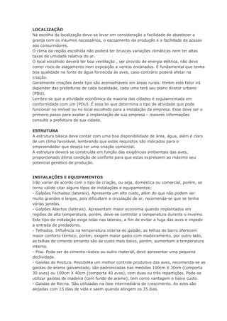 LOCALIZAÇÃO
Na escolha da localização deve-se levar em consideração a facilidade de abastecer a
granja com os insumos necessários, o escoamento da produção e a facilidade de acesso
aos consumidores.
O clima da região escolhida não poderá ter bruscas variações climáticas nem ter altas
taxas de umidade relativa do ar.
O local escolhido deverá ter boa ventilação , ser provido de energia elétrica, não deve
correr risco de alagamento nem exposição a ventos encanados. É fundamental que tenha
boa qualidade na fonte de água fornecida às aves, caso contrário poderá afetar na
criação.
Geralmente criações deste tipo são aconselháveis em áreas rurais. Porém este fator irá
depender das prefeituras de cada localidade, cada uma terá seu plano diretor urbano
(PDU).
Lembre-se que a atividade econômica da maioria das cidades é regulamentada em
conformidade com um (PDU). É essa lei que determina o tipo de atividade que pode
funcionar no imóvel ou no local escolhido para a instalação da empresa. Esse deve ser o
primeiro passo para avaliar a implantação de sua empresa - maiores informações
consulte a prefeitura de sua cidade.
ESTRUTURA
A estrutura básica deve contar com uma boa disponibilidade de área, água, além é claro
de um clima favorável, lembrando que estes requisitos são indicados para o
empreendedor que deseja ter uma criação comercial.
A estrutura deverá se construída em função das exigências ambientais das aves,
proporcionado ótima condição de conforto para que estas expressem ao máximo seu
potencial genético de produção.
INSTALAÇÕES E EQUIPAMENTOS
Irão variar de acordo com o tipo de criação, ou seja, doméstica ou comercial, porém, se
torna válido citar alguns tipos de instalações e equipamentos:
- Galpões Fechados (laterais). Apresenta um alto custo, além do que não podem ser
muito grandes e largos, pois dificultam a circulação de ar, recomenda-se que se tenha
várias janelas.
- Galpões Abertos (laterais). Apresentam maior economia quando implantados em
regiões de alta temperatura, porém, deve-se controlar a temperatura durante o inverno.
Este tipo de instalação exige telas nas laterais, a fim de evitar a fuga das aves e impedir
a entrada de predadores.
- Telhados. Influência na temperatura interna do galpão, as telhas de barro oferecem
maior conforto térmico, porém, exigem maior gasto com madeiramento, por outro lado,
as telhas de cimento amianto são de custo mais baixo, porém, aumentam a temperatura
interna.
- Piso. Pode ser de cimento rústico ou outro material, deve apresentar uma pequena
declividade.
- Gaiolas de Postura. Possibilita um melhor controle produtivo das aves, recomenda-se as
gaiolas de arame galvanizado, são padronizadas nas medidas 100cm X 30cm (comporta
30 aves) ou 100cm X 40cm (comporta 40 aves), com duas ou três repartições. Pode-se
utilizar gaiolas de madeira (com fundo de arame), tem como vantagem o baixo custo.
- Gaiolas de Recria. São utilizadas na fase intermediária de crescimento. As aves são
alojadas com 15 dias de vida e saem quando atingem os 35 dias.
 