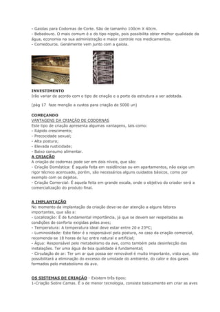 - Gaiolas para Codornas de Corte. São de tamanho 100cm X 40cm.
- Bebedouro. O mais comum é o do tipo nipple, pois possibilita obter melhor qualidade da
água, economia na sua administração e maior controle nos medicamentos.
- Comedouros. Geralmente vem junto com a gaiola.
INVESTIMENTO
Irão variar de acordo com o tipo de criação e o porte da estrutura a ser adotada.
(pág 17 faze menção a custos para criação de 5000 un)
COMEÇANDO
VANTAGENS DA CRIAÇÃO DE CODORNAS
Este tipo de criação apresenta algumas vantagens, tais como:
- Rápido crescimento;
- Precocidade sexual;
- Alta postura;
- Elevada rusticidade;
- Baixo consumo alimentar.
A CRIAÇÃO
A criação de codornas pode ser em dois níveis, que são:
- Criação Doméstica: É aquela feita em residências ou em apartamentos, não exige um
rigor técnico acentuado, porém, são necessários alguns cuidados básicos, como por
exemplo com os dejetos.
- Criação Comercial: É aquela feita em grande escala, onde o objetivo do criador será a
comercialização do produto final.
A IMPLANTAÇÃO
No momento da implantação da criação deve-se dar atenção a alguns fatores
importantes, que são a:
- Localização: É de fundamental importância, já que se devem ser respeitadas as
condições de conforto exigidas pelas aves;
- Temperatura: A temperatura ideal deve estar entre 20 e 23ºC;
- Luminosidade: Este fator é o responsável pela postura, no caso da criação comercial,
recomenda-se 18 horas de luz entre natural e artificial;
- Água: Responsável pelo metabolismo da ave, como também pela desinfecção das
instalações. Ter uma água de boa qualidade é fundamental;
- Circulação de ar: Ter um ar que possa ser renovável é muito importante, visto que, isto
possibilitará a eliminação do excesso de umidade do ambiente, do calor e dos gases
formados pelo metabolismo da ave.
OS SISTEMAS DE CRIAÇÃO - Existem três tipos:
1-Criação Sobre Camas. É o de menor tecnologia, consiste basicamente em criar as aves
 