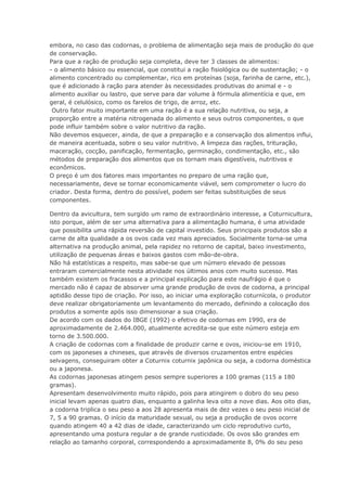 embora, no caso das codornas, o problema de alimentação seja mais de produção do que
de conservação.
Para que a ração de produção seja completa, deve ter 3 classes de alimentos:
- o alimento básico ou essencial, que constitui a ração fisiológica ou de sustentação; - o
alimento concentrado ou complementar, rico em proteínas (soja, farinha de carne, etc.),
que é adicionado à ração para atender às necessidades produtivas do animal e - o
alimento auxiliar ou lastro, que serve para dar volume à fórmula alimentícia e que, em
geral, é celulósico, como os farelos de trigo, de arroz, etc.
Outro fator muito importante em uma ração é a sua relação nutritiva, ou seja, a
proporção entre a matéria nitrogenada do alimento e seus outros componentes, o que
pode influir também sobre o valor nutritivo da ração.
Não devemos esquecer, ainda, de que a preparação e a conservação dos alimentos influi,
de maneira acentuada, sobre o seu valor nutritivo. A limpeza das rações, trituração,
maceração, cocção, panificação, fermentação, germinação, condimentação, etc., são
métodos de preparação dos alimentos que os tornam mais digestíveis, nutritivos e
econômicos.
O preço é um dos fatores mais importantes no preparo de uma ração que,
necessariamente, deve se tornar economicamente viável, sem comprometer o lucro do
criador. Desta forma, dentro do possível, podem ser feitas substituições de seus
componentes.
Dentro da avicultura, tem surgido um ramo de extraordinário interesse, a Coturnicultura,
isto porque, além de ser uma alternativa para a alimentação humana, é uma atividade
que possibilita uma rápida reversão de capital investido. Seus principais produtos são a
carne de alta qualidade a os ovos cada vez mais apreciados. Socialmente torna-se uma
alternativa na produção animal, pela rapidez no retorno de capital, baixo investimento,
utilização de pequenas áreas e baixos gastos com mão-de-obra.
Não há estatísticas a respeito, mas sabe-se que um número elevado de pessoas
entraram comercialmente nesta atividade nos últimos anos com muito sucesso. Mas
também existem os fracassos e a principal explicação para este naufrágio é que o
mercado não é capaz de absorver uma grande produção de ovos de codorna, a principal
aptidão desse tipo de criação. Por isso, ao iniciar uma exploração coturnícola, o produtor
deve realizar obrigatoriamente um levantamento do mercado, definindo a colocação dos
produtos a somente após isso dimensionar a sua criação.
De acordo com os dados do IBGE (1992) o efetivo de codornas em 1990, era de
aproximadamente de 2.464.000, atualmente acredita-se que este número esteja em
torno de 3.500.000.
A criação de codornas com a finalidade de produzir carne e ovos, iniciou-se em 1910,
com os japoneses a chineses, que através de diversos cruzamentos entre espécies
selvagens, conseguiram obter a Coturnix coturnix japônica ou seja, a codorna doméstica
ou a japonesa.
As codornas japonesas atingem pesos sempre superiores a 100 gramas (115 a 180
gramas).
Apresentam desenvolvimento muito rápido, pois para atingirem o dobro do seu peso
inicial levam apenas quatro dias, enquanto a galinha leva oito a nove dias. Aos oito dias,
a codorna triplica o seu peso a aos 28 apresenta mais de dez vezes o seu peso inicial de
7, 5 a 90 gramas. O início da maturidade sexual, ou seja a produção de ovos ocorre
quando atingem 40 a 42 dias de idade, caracterizando um ciclo reprodutivo curto,
apresentando uma postura regular a de grande rusticidade. Os ovos são grandes em
relação ao tamanho corporal, correspondendo a aproximadamente 8, 0% do seu peso
 