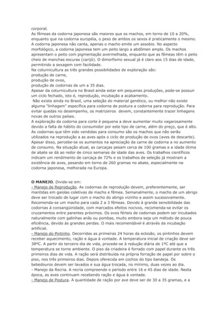 corporal.
As fêmeas da codorna japonesa são maiores que os machos, em torno de 10 a 20%,
enquanto que na codorna européia, o peso de ambos os sexos é praticamente o mesmo.
A codorna japonesa não canta, apenas o macho emite um assobio. No aspecto
morfológico, a codorna japonesa tem um peito largo a abdômen amplo. Os machos
apresentam o peito com pigmentação avermelhada, enquanto que as fêmeas têm o peito
cheio de manchas escuras (carijó). O dimorfismo sexual já é claro aos 15 dias de idade,
permitindo a sexagem com facilidade.
Na coturnicultura as três grandes possibilidades de exploração são:
produção de carne,
produção de ovos,
produção de codornas de um a 35 dias.
Apesar da coturnicultura no Brasil ainda estar em pequenas produções, pode-se possuir
um ciclo fechado, isto é, reprodução, incubação a acabamento.
Não existe ainda no Brasil, uma seleção do material genético, ou melhor não existe
alguma "linhagem" específica para codorna de postura a codorna para reprodução. Para
evitar quedas no desempenho, os matrizeiros devem, constantemente trazer linhagens
novas de outros países.
A exploração da codorna para corte é pequena a deve aumentar muito vagarosamente
devido a falta de hábito do consumidor por este tipo de carne, além do preço, que é alto.
As codornas que têm sido vendidas para consumo são os machos que não serão
utilizados na reprodução a as aves após o ciclo de produção de ovos (aves de descarte).
Apesar disso, percebe-se os aumentos na apreciação da carne de codorna a no aumento
de consumo. Na situação atual, as carcaças pesam cerca de 100 gramas e a idade ótima
de abate se dá ao redor de cinco semanas de idade das aves. Os trabalhos científicos
indicam um rendimento de carcaça de 72% e os trabalhos de seleção já mostram a
existência de aves, pesando em torno de 260 gramas no abate, especialmente na
codorna japonesa, melhorada na Europa.
O MANEJO. Divide-se em:
- Manejo de Reprodução. As codornas de reprodução devem, preferentemente, ser
mantidas em gaiolas coletivas de macho e fêmea. Semanalmente, o macho de um abrigo
deve ser trocado de lugar com o macho do abrigo vizinho e assim sucessivamente.
Recomenda-se um macho para cada 2 a 3 fêmeas. Devido à grande sensibilidade das
codornas à consangüinidade, com marcados efeitos nocivos, recomenda-se evitar os
cruzamentos entre parentes próximos. Os ovos férteis de codornas podem ser incubados
naturalmente com galinhas anãs ou pombas, muito embora seja um método de pouca
eficiência, devido às grandes perdas. O mais recomendável é através da incubação
artificial.
- Manejo do Pintinho. Decorridas as primeiras 24 horas da eclosão, os pintinhos devem
receber aquecimento, ração e água à vontade. A temperatura inicial de criação deve ser
38ºC. A partir do terceiro dia de vida, procede-se à redução diária de 1ºC até que a
temperatura se torne ambiente. O piso da criadeira é forrado com papel durante os três
primeiros dias de vida. A ração será distribuída na própria forração de papel por sobre o
piso, nos três primeiros dias. Depois oferecida em cochos do tipo bandeja. Os
bebedouros devem ser lavados e sua água trocada, no mínimo, duas vezes ao dia.
- Manejo da Recria. A recria compreende o período entre 16 e 45 dias de idade. Nesta
época, as aves continuam recebendo ração e água à vontade.
- Manejo de Postura. A quantidade de ração por ave deve ser de 30 a 35 gramas, e a
 