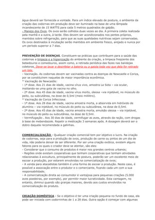 água deverá ser fornecida a vontade. Para um índice elevado de postura, o ambiente da
criação das codornas em produção deve ser iluminado na base de uma lâmpada
incandescente de 15 WATTS para cada 5 metros quadrados de galpão.
- Manejo dos Ovos. Os ovos serão colhidos duas vezes ao dia. A primeira coleta realizada
pela manhã e a outra, à tarde. Eles devem ser acondicionados nos pentes próprios,
mantidos sobre refrigeração, para que as suas qualidades nutritivas sejam conservadas.
Os ovos destinados à incubação serão mantidos em ambiente fresco, arejado e nunca por
um período superior a 7 dias.
PREVENÇÃO DE DOENÇAS. Constituem-se práticas que contribuem para a saúde das
codornas a limpeza e a higienização do ambiente da criação, a limpeza freqüente dos
bebedouros e comedouros, assim como, a retirada periódica das fezes nas bandejas
coletoras. Deve-se lavar e desinfetar a bateria ou a gaiola toda vez que dela for retirado
um lote.
- Vacinação. As codornas devem ser vacinadas contra as doenças de Newcastle e Coriza,
por se constituírem naquelas de maior importância econômica.
* Vacinação de Newcastle:
- 1ª dose. Aos 21 dias de idade, vacina vírus vivo, amostra La Sota – via ocular,
instilando-se uma gota de vacina no olho.
- 2ª dose. Aos 45 dias de idade, vacina vírus morto, oleosa –via injetável, no músculo do
peito, ou subcutânea, na dose de 0,5ml (meio mililitro).
* Vacinação de Coriza Infecciosa:
- 1ª dose. Aos 28 dias de idade, vacina amostra morta, a absorvida em hidróxido de
alumínio – via injetável, no músculo do peito ou subcutânea, na dose de 0,5ml.
- 2ª dose. Aos 45 dias de idade, vacina amostra morta, emulsão oleosa – via injetável,
no músculo do peito ou subcutânea, na dose de 0,5ml.
- Vermifugação . Aos 30 dias de idade, vermifugar as aves, através da ração, com drogas
à base de mebendazole. Repetir a medicação 3 semanas após. A dosagem deverá ser o
dobro daquela recomendada a galinhas.
COMERCIALIZAÇÃO - Qualquer criação comercial tem por objetivo o lucro. Na criação
de codornas, seja para a produção de ovos, produção de carne ou pintos de um dia de
vida, não poderia deixar de ser diferente. Por ser uma criação exótica, existem alguns
fatores para os quais o criador deve se atentar, são eles:
- Considerar que o consumo de produtos é maior nos grandes centros urbanos;
- Regiões onde existam cooperativas que tenham cooperativas que tenham atividades
relacionadas à avicultura, principalmente de postura, poderão ser um excelente meio de
escoar a produção, por estarem envolvidas na comercialização de ovos;
- A venda para atacadistas também é uma forma de escoar a produção. Neste caso, é
possível a associação entre o produtor e o comerciante, ficando cada um com a sua
responsabilidade;
- A comercialização direta ao consumidor é vantajosa para pequenas criações (5.000
aves poedeiras, por exemplo), por permitir maior lucratividade. Esta vantagem, no
entanto, diminui quando são granjas maiores, devido aos custos envolvidos na
comercialização do produto.
CRIAÇÃO DOMÉSTICA - Se o objetivo é ter uma criação pequena no fundo de casa, ela
pode ser iniciada com codorninhas de 1 a 28 dias. Outra opção é começar com algumas
 