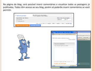 Na página do blog, será possível inserir comentários e visualizar todas as postagens já publicadas. Todos têm acesso ao seu blog, porém só poderão inserir comentários se você permitir. 