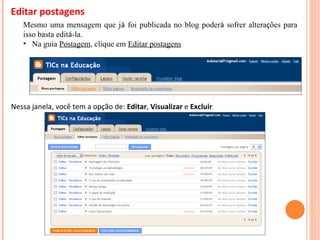 Editar postagens Mesmo uma mensagem que j á  foi publicada no blog poder á  sofrer altera ç ões para isso basta edit á -la. Na guia  Postagem , clique em  Editar postagens Nessa janela, você tem a opção de:  Editar ,  Visualizar  e  Excluir . 