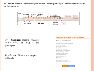 1º -  Editar : permite fazer alterações em uma mensagem já postada utilizando a barra de ferramentas. 2º -  Visualizar : permite visualizar como ficou no blog a sua postagem. 3º -  Excluir : Elimina a postagem publicada 