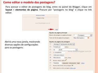 Como editar o modelo das postagens? Para acessar o editor de postagens do blog, entre no painel do Blogger, clique em  layout  >  elementos   de página . Procure por “postagens no blog” e clique no link editar. Abrirá uma nova janela, mostrando diversas opções de configurações para as postagens: 