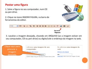 Postar uma figura 2. Clique no ícone INSERIR FIGURA, na barra de ferramentas do editor. 3. Localize a imagem desejada, clicando em ARQUIVO (se a imagem estiver em seu computador, CD ou pen drive) ou digite/cole o endereço da imagem na web. 1. Salve a figura no seu computador, num CD ou pen drive. Clique aqui para procurar a imagem desejada. 