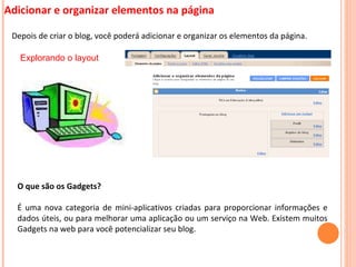 Adicionar e organizar elementos na página Depois de criar o blog, você poderá adicionar e organizar os elementos da página.  Explorando o layout O que são os Gadgets? É uma nova categoria de mini-aplicativos criadas para proporcionar informações e dados úteis, ou para melhorar uma aplicação ou um serviço na Web. Existem muitos Gadgets na web para você potencializar seu blog. 