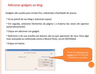 Adicionar gadgets ao blog Gadgets são usados para muitos fins, sobretudo a facilidade de acesso. Vá ao painel de seu blog e selecione Layout. Em seguida, selecione Elementos da página ( a maioria das vezes ele aparece automaticamente) Clique em adicionar um gadget. Selecione o da sua escolha (os básicos são os que aparecem de cara. Para algo mais avançado ou sofisticado como o Recent Posts, vá em DESTAQUE. Clique em Salvar. Clique em  adicionar um gadget  para acrescentar acessórios a seu blog 