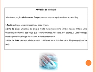 Atividade de execução  Selecione a opção  Adicionar um Gadget  e acrescente os seguintes itens ao seu blog. 1 .Texto : adiciona uma mensagem de boas-vindas.  2 .Lista de blogs : Uma Lista de blogs é muito mais do que uma simples lista de links: é uma visualização dinâmica dos blogs que são importantes para você. Por padrão, a Lista de blogs mostra primeiro os blogs atualizados mais recentemente. 3 .Lista de links : permite adicionar uma coleção de seus sites favoritos, blogs ou páginas na web. 