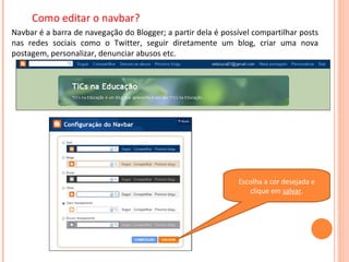 Como editar o navbar? Navbar é a barra de navegação do Blogger; a partir dela é possível compartilhar posts nas redes sociais como o Twitter, seguir diretamente um blog, criar uma nova postagem, personalizar, denunciar abusos etc. Escolha a cor desejada e clique em  salvar . 