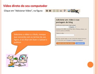 Vídeo direto do seu computador Clique em "Adicionar Vídeo", na figura:   Selecione o vídeo e o título, marque que concorda com os termos de uso. Agora, é só clicar em fazer o Upload e publicar. 