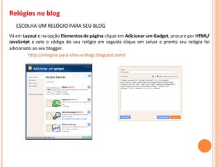 Relógios no blog ESCOLHA UM RELÓGIO PARA SEU BLOG Vá em  Layout  e na opção  Elementos de página  clique em  Adicionar um Gadget , procure por  HTML/JavaScript  e cole o código do seu relógio em seguida clique em salvar e pronto seu relógio foi adicionado ao seu blogger . http://relogios-para-sites-e-blogs.blogspot.com/ 