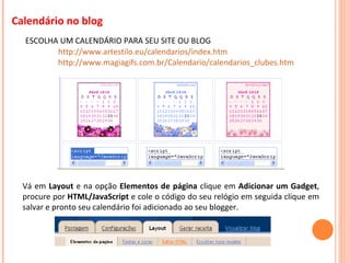 Calendário no blog ESCOLHA UM CALENDÁRIO PARA SEU SITE OU BLOG http://www.artestilo.eu/calendarios/index.htm http://www.magiagifs.com.br/Calendario/calendarios_clubes.htm Vá em  Layout  e na opção  Elementos de página  clique em  Adicionar um Gadget , procure por  HTML/JavaScript  e cole o código do seu relógio em seguida clique em salvar e pronto seu calendário foi adicionado ao seu blogger .   