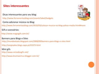 http://www.ferramentasblog.com/search/label/Gadgets Sites interessantes http://www.ferramentasblog.com/2010/03/colocar-musica-no-blog-yahoo-media.html#more Como adicionar música no Blog: Dicas interessantes para seu blog: http://www.magiagifs.com.br/ Gifs e acessórios: Banners para Blogs e Sites   http://mundovtools.blogspot.com/2008/09/banners-para-blogs-e-sites.html http://sergioalex.blogs.sapo.pt/23373.html http://www.reinodosgifs.net/ Mini gifs http://www.brumaximus.blogger.com.br/ 