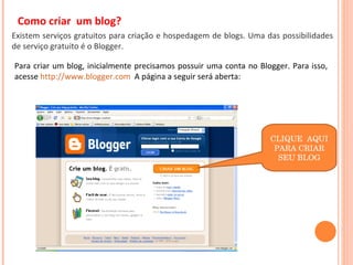 Como criar  um blog? Existem serviços gratuitos para criação e hospedagem de blogs. Uma das possibilidades de serviço gratuito é o Blogger. Para criar um blog, inicialmente precisamos possuir uma conta no Blogger. Para isso, acesse  http://www.blogger.com   A página a seguir será aberta: CLIQUE  AQUI PARA CRIAR SEU BLOG 