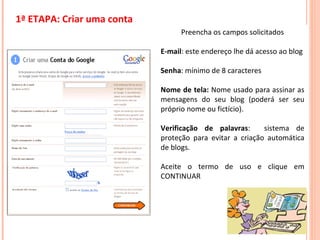 Preencha os campos solicitados E-mail : este endereço lhe dá acesso ao blog Senha : mínimo de 8 caracteres Nome de tela:  Nome usado para assinar as mensagens do seu blog (poderá ser seu próprio nome ou fictício). Verificação de palavras :  sistema de proteção para evitar a criação automática de blogs. Aceite o termo de uso e clique em CONTINUAR 1ª ETAPA: Criar uma conta 