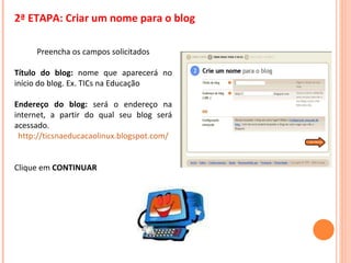 2ª ETAPA: Criar um nome para o blog Preencha os campos solicitados Título do blog:  nome que aparecerá no início do blog. Ex. TICs na Educação Endereço do blog:  será o endereço na internet, a partir do qual seu blog será acessado. http://ticsnaeducacaolinux.blogspot.com/ Clique em  CONTINUAR 